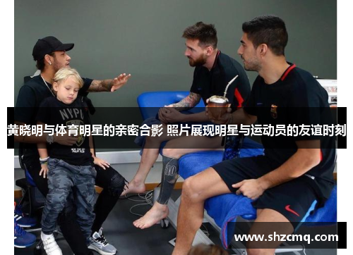 黄晓明与体育明星的亲密合影 照片展现明星与运动员的友谊时刻
