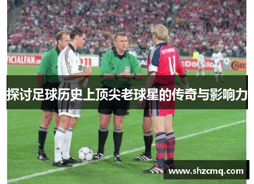 探讨足球历史上顶尖老球星的传奇与影响力