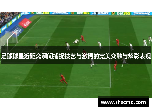 足球球星近距离瞬间捕捉技艺与激情的完美交融与炫彩表现