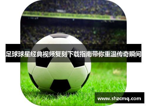 足球球星经典视频复刻下载指南带你重温传奇瞬间