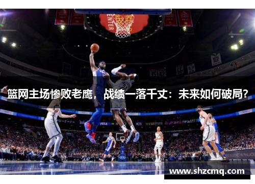篮网主场惨败老鹰，战绩一落千丈：未来如何破局？