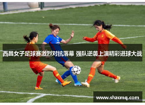 西昌女子足球赛激烈对抗落幕 强队逆袭上演精彩进球大战