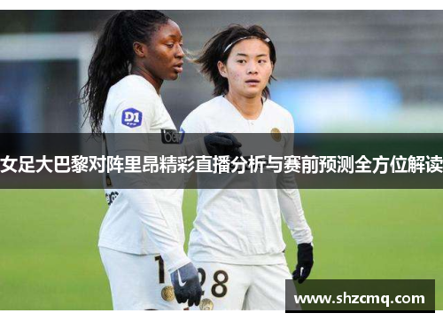 女足大巴黎对阵里昂精彩直播分析与赛前预测全方位解读