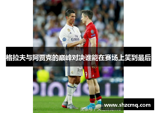 格拉夫与阿贾克的巅峰对决谁能在赛场上笑到最后
