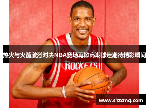 热火与火箭激烈对决NBA赛场再掀高潮球迷期待精彩瞬间