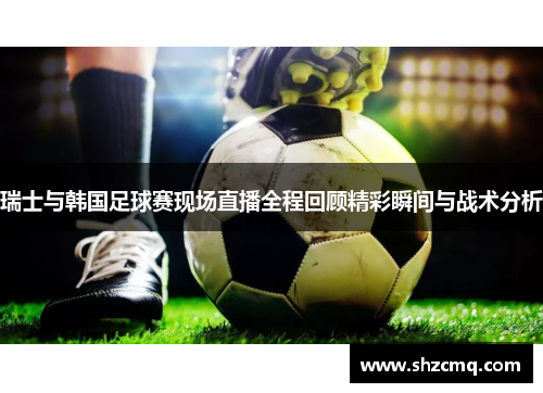 瑞士与韩国足球赛现场直播全程回顾精彩瞬间与战术分析