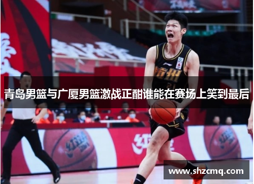青岛男篮与广厦男篮激战正酣谁能在赛场上笑到最后
