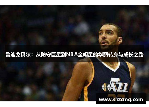 鲁迪戈贝尔：从防守巨星到NBA全明星的华丽转身与成长之路
