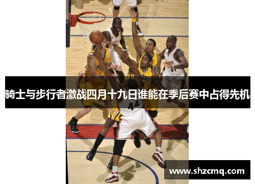 骑士与步行者激战四月十九日谁能在季后赛中占得先机