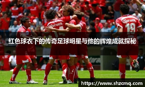 红色球衣下的传奇足球明星与他的辉煌成就探秘